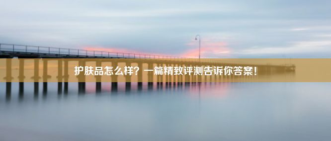 护肤品怎么样？一篇精致评测告诉你答案！